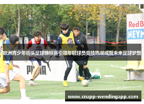 欧洲青少年街头足球锦标赛引领年轻球员竞技热潮成就未来足球梦想 欧洲青少年街头足球锦标赛引领年轻球员竞技热潮成就未来足球梦想