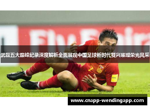 武磊五大巅峰纪录深度解析全面展现中国足球新时代复兴璀璨荣光风采