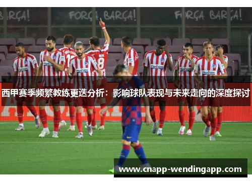 西甲赛季频繁教练更迭分析:影响球队表现与未来走向的深度探讨 西甲赛季频繁教练更迭分析:影响球队表现与未来走向的深度探讨