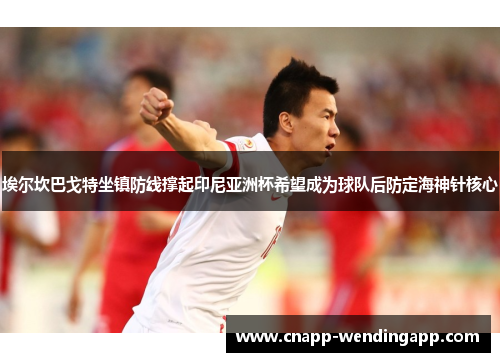 埃尔坎巴戈特坐镇防线撑起印尼亚洲杯希望成为球队后防定海神针核心 埃尔坎巴戈特坐镇防线撑起印尼亚洲杯希望成为球队后防定海神针核心